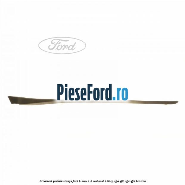 Ornament parbriz stanga Ford B-Max 1.0 EcoBoost 100 cp SFJA, SFJB, SFJC, SFJD benzina