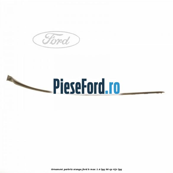 Ornament parbriz stanga Ford B-Max 1.4 LPG 90 cp RTJC LPG
