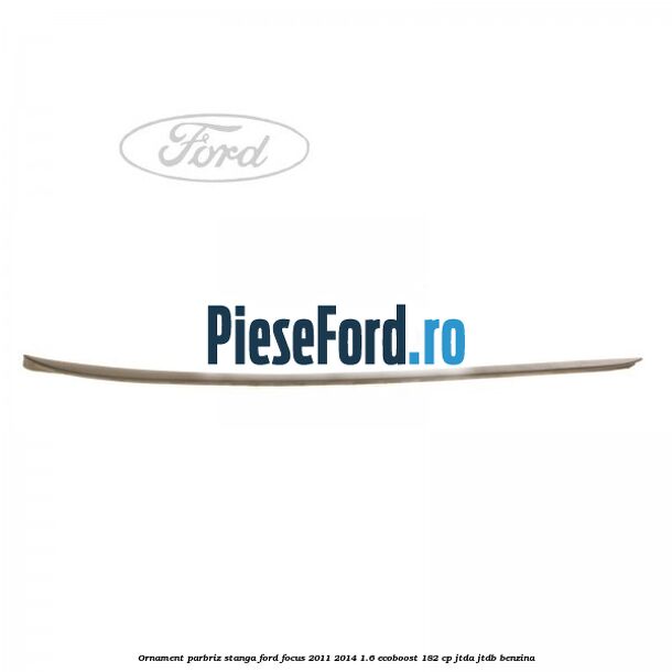 Ornament parbriz stanga Ford Focus 2011-2014 1.6 EcoBoost 182 cp Ornament parbriz stanga Ford Focus 2011-2014 1.6 EcoBoost 182 cp JTDA, JTDB benzina