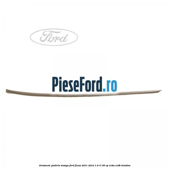 Ornament parbriz stanga Ford Focus 2011-2014 1.6 Ti 85 cp XTDA, XTDB benzina