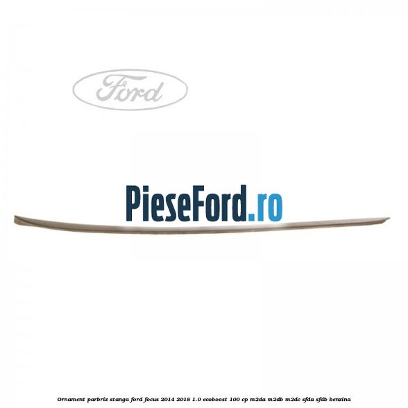 Ornament parbriz stanga Ford Focus 2014-2018 1.0 EcoBoost 100 cp Ornament parbriz stanga Ford Focus 2014-2018 1.0 EcoBoost 100 cp M2DA, M2DB, M2DC, SFDA, SFDB benzina