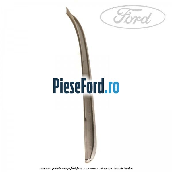 Ornament parbriz stanga Ford Focus 2014-2018 1.6 Ti 85 cp Ornament parbriz stanga Ford Focus 2014-2018 1.6 Ti 85 cp XTDA, XTDB benzina