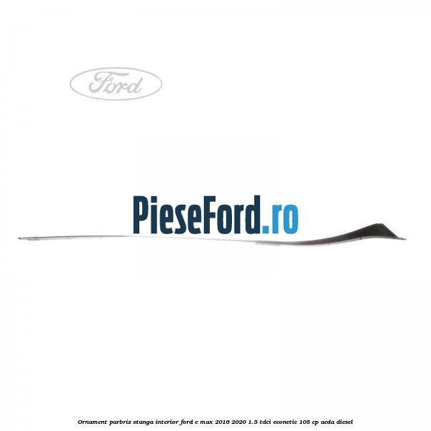 Ornament parbriz stanga interior Ford C-Max 2016-2020 1.5 TDCi ECOnetic 105 cp Ornament parbriz stanga interior Ford C-Max 2016-2020 1.5 TDCi ECOnetic 105 cp AEDA diesel