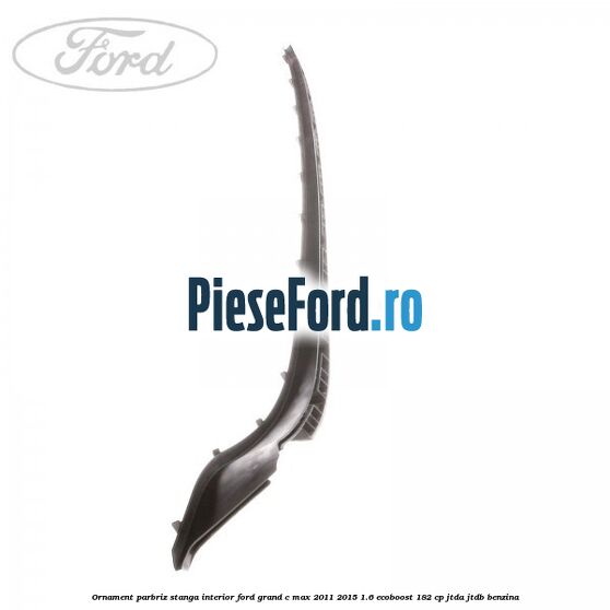 Ornament parbriz stanga interior Ford Grand C-Max 2011-2015 1.6 EcoBoost 182 cp JTDA, JTDB benzina