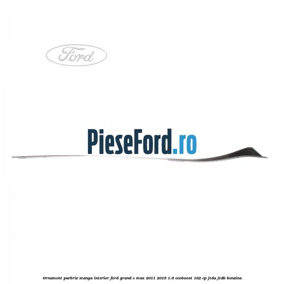 Ornament parbriz stanga interior Ford Grand C-Max 2011-2015 1.6 EcoBoost 182 cp JTDA, JTDB benzina