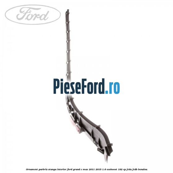 Ornament parbriz stanga interior Ford Grand C-Max 2011-2015 1.6 EcoBoost 182 cp JTDA, JTDB benzina