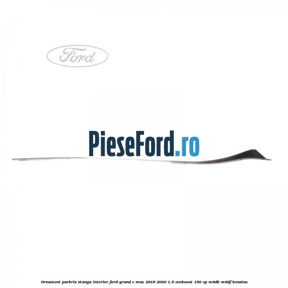 Ornament parbriz stanga interior Ford Grand C-Max 2016-2020 1.5 EcoBoost 150 cp M8DB, M8DF benzina