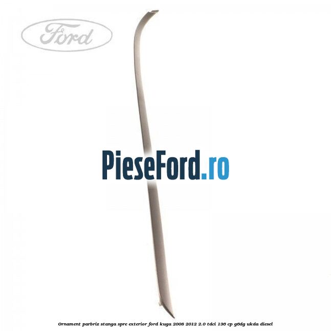 Ornament parbriz stanga, spre exterior Ford Kuga 2008-2012 2.0 TDCi 136 cp Ornament parbriz stanga, spre exterior Ford Kuga 2008-2012 2.0 TDCi 136 cp G6DG, UKDA diesel
