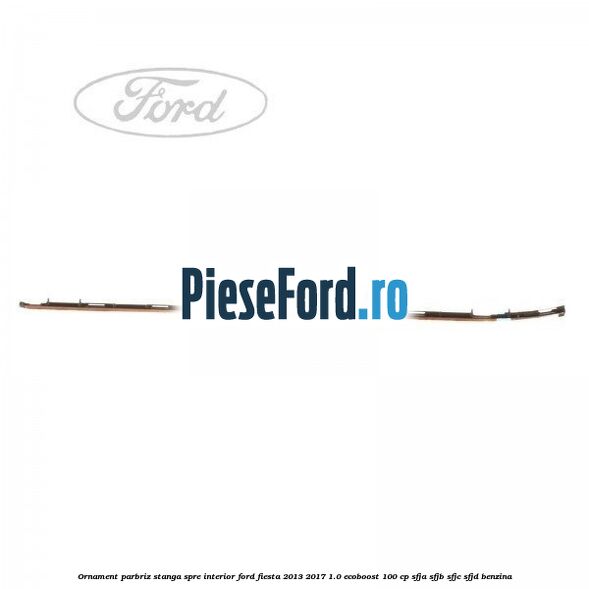 Ornament parbriz stanga, spre interior Ford Fiesta 2013-2017 1.0 EcoBoost 100 cp SFJA, SFJB, SFJC, SFJD benzina