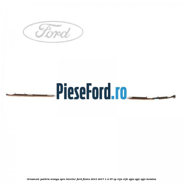 Ornament parbriz stanga, spre interior Ford Fiesta 2013-2017 1.4 97 cp RTJA, RTJB, SPJA, SPJC, SPJE benzina
