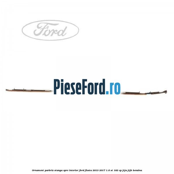 Ornament parbriz stanga, spre interior Ford Fiesta 2013-2017 1.6 ST 182 cp JTJA, JTJB benzina