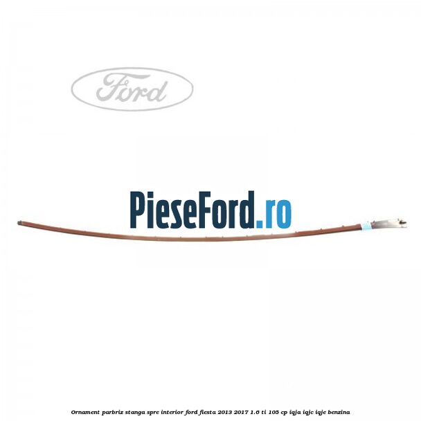Ornament parbriz stanga, spre interior Ford Fiesta 2013-2017 1.6 Ti 105 cp IQJA, IQJC, IQJE benzina