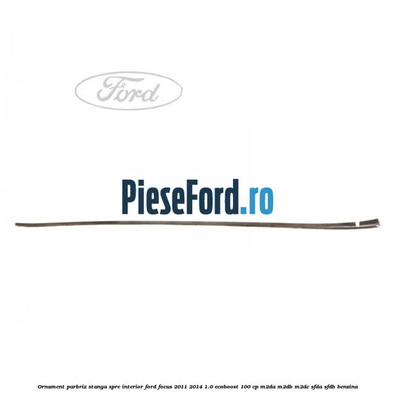Ornament parbriz stanga, spre interior Ford Focus 2011-2014 1.0 EcoBoost 100 cp M2DA, M2DB, M2DC, SFDA, SFDB benzina