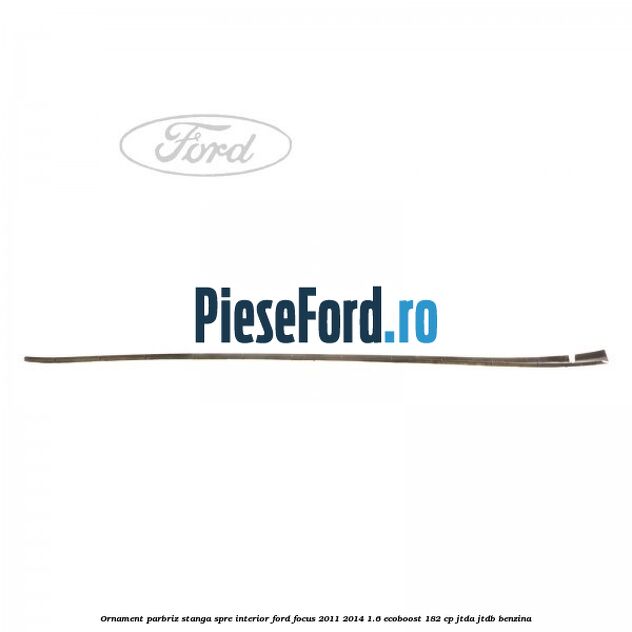 Ornament parbriz stanga, spre interior Ford Focus 2011-2014 1.6 EcoBoost 182 cp JTDA, JTDB benzina