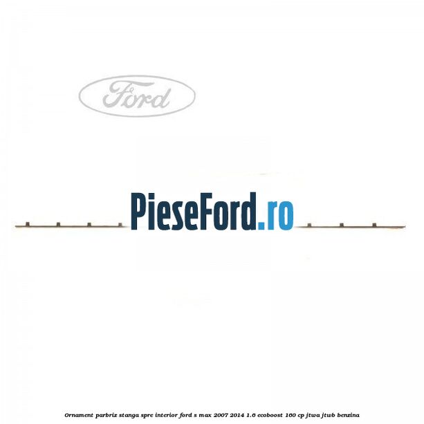 Ornament parbriz stanga, spre interior Ford S-Max 2007-2014 1.6 EcoBoost 160 cp JTWA, JTWB benzina