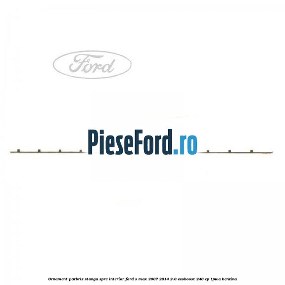 Ornament parbriz stanga, spre interior Ford S-Max 2007-2014 2.0 EcoBoost 240 cp TPWA benzina