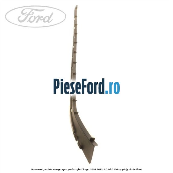 Ornament parbriz stanga, spre parbriz Ford Kuga 2008-2012 2.0 TDCi 136 cp G6DG, UKDA diesel