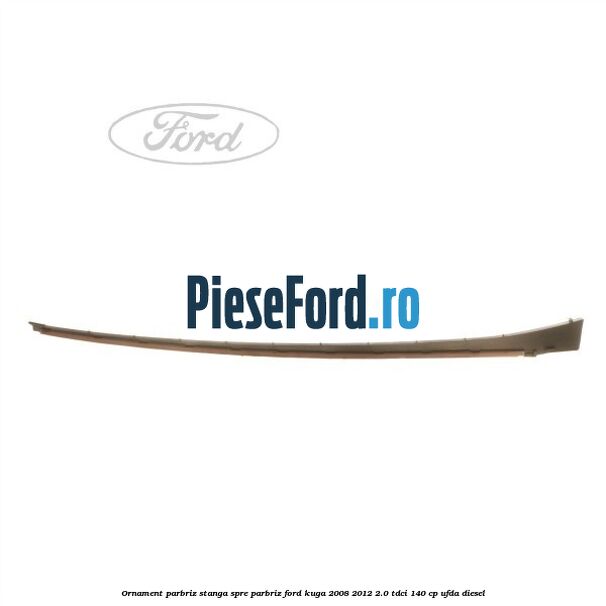 Ornament parbriz stanga, spre parbriz Ford Kuga 2008-2012 2.0 TDCI 140 cp UFDA diesel