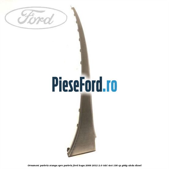 Ornament parbriz stanga, spre parbriz Ford Kuga 2008-2012 2.0 TDCi 4x4 136 cp G6DG, UKDA diesel