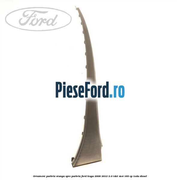 Ornament parbriz stanga, spre parbriz Ford Kuga 2008-2012 2.0 TDCI 4x4 163 cp TXDA diesel
