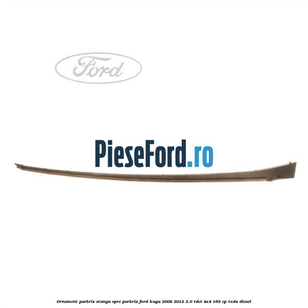 Ornament parbriz stanga, spre parbriz Ford Kuga 2008-2012 2.0 TDCI 4x4 163 cp TXDA diesel