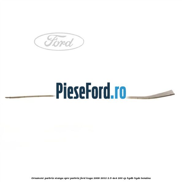 Ornament parbriz stanga, spre parbriz Ford Kuga 2008-2012 2.5 4x4 200 cp HYDB, HYDC benzina