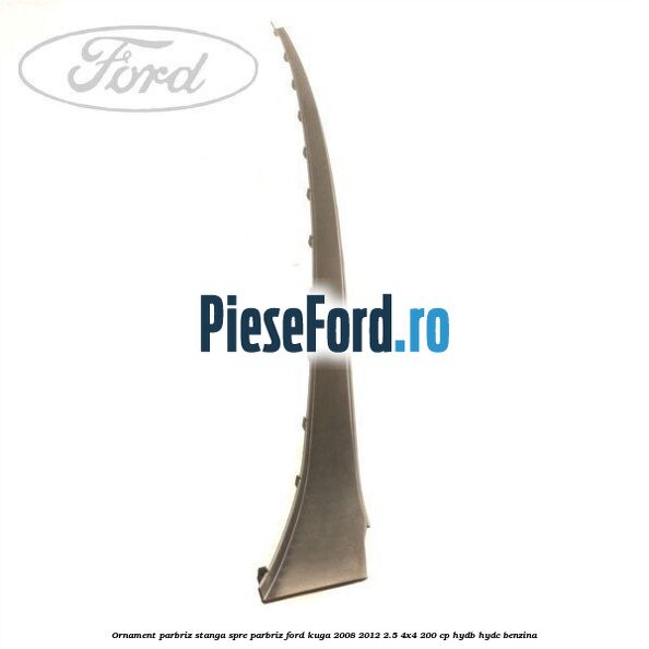 Ornament parbriz stanga, spre parbriz Ford Kuga 2008-2012 2.5 4x4 200 cp HYDB, HYDC benzina
