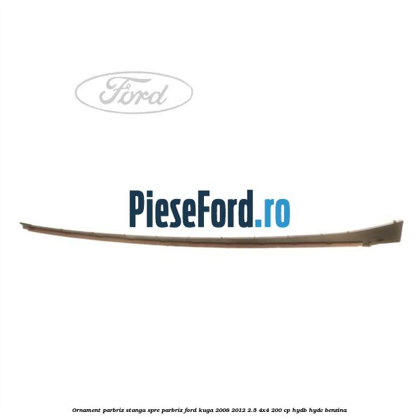 Ornament parbriz stanga, spre parbriz Ford Kuga 2008-2012 2.5 4x4 200 cp HYDB, HYDC benzina