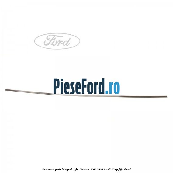 Ornament parbriz superior Ford Transit 2000-2006 2.4 DI 75 cp Ornament parbriz superior Ford Transit 2000-2006 2.4 DI 75 cp F4FA diesel