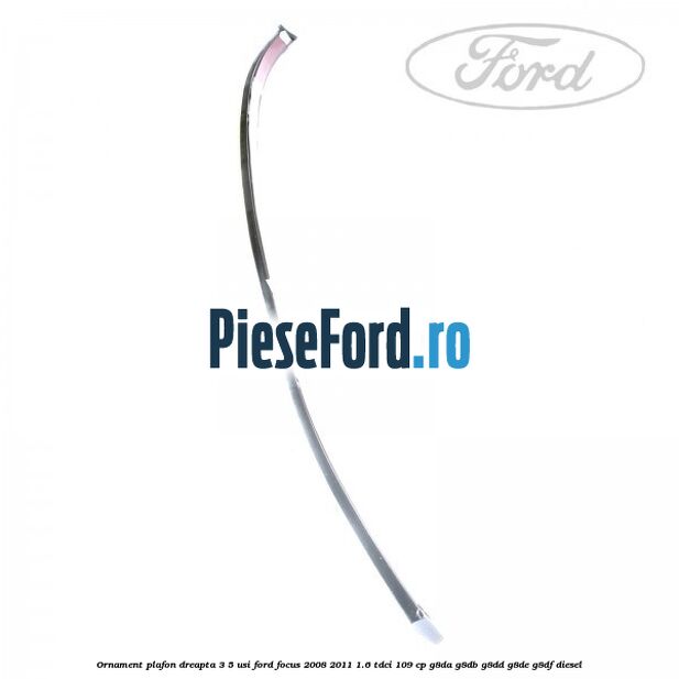 Ornament plafon dreapta 3/5 usi Ford Focus 2008-2011 1.6 TDCi 109 cp G8DA, G8DB, G8DD, G8DE, G8DF diesel