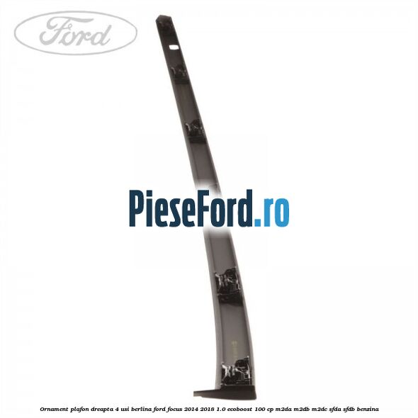 Ornament plafon dreapta 4 usi berlina Ford Focus 2014-2018 1.0 EcoBoost 100 cp M2DA, M2DB, M2DC, SFDA, SFDB benzina