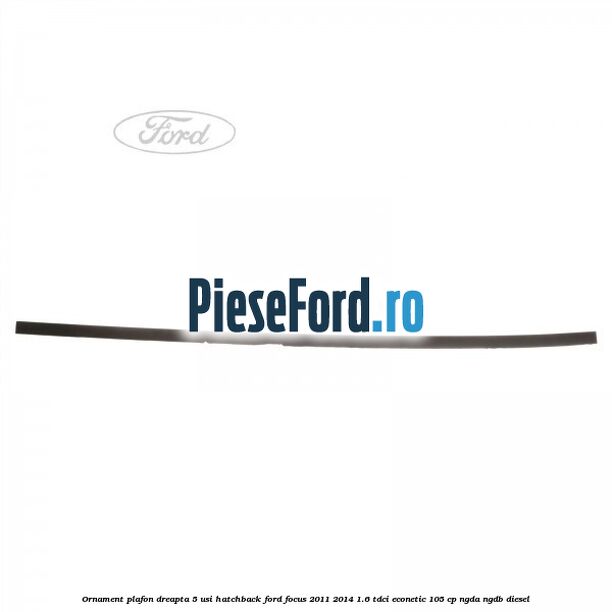 Ornament plafon dreapta 5 usi hatchback Ford Focus 2011-2014 1.6 TDCi ECOnetic 105 cp NGDA, NGDB diesel