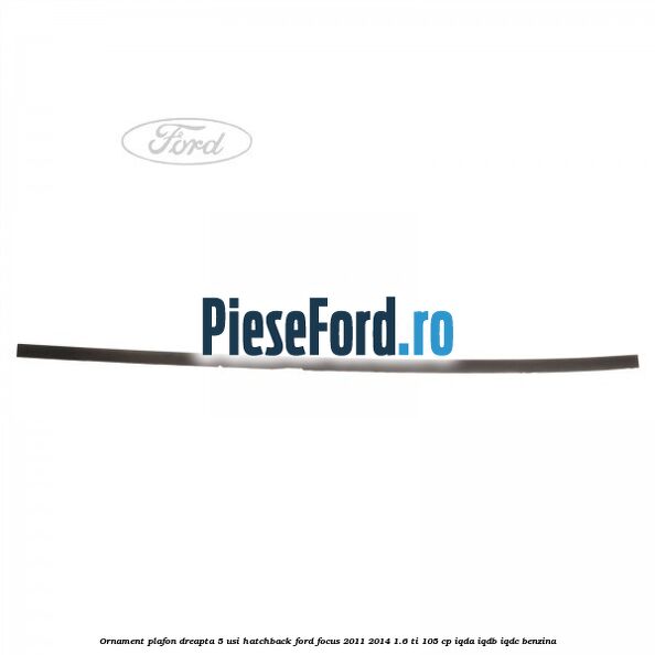 Ornament plafon dreapta 5 usi hatchback Ford Focus 2011-2014 1.6 Ti 105 cp IQDA, IQDB, IQDC benzina