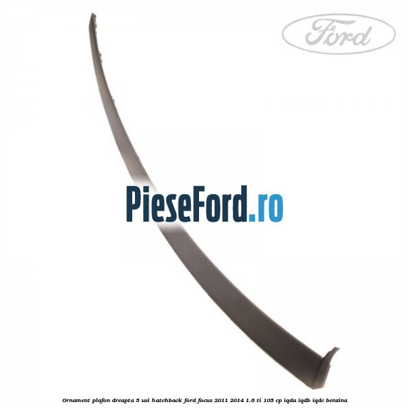 Ornament plafon dreapta 5 usi hatchback Ford Focus 2011-2014 1.6 Ti 105 cp IQDA, IQDB, IQDC benzina