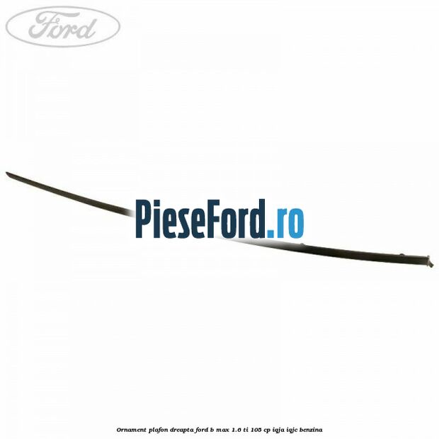 Ornament plafon dreapta Ford B-Max 1.6 Ti 105 cp IQJA, IQJC benzina