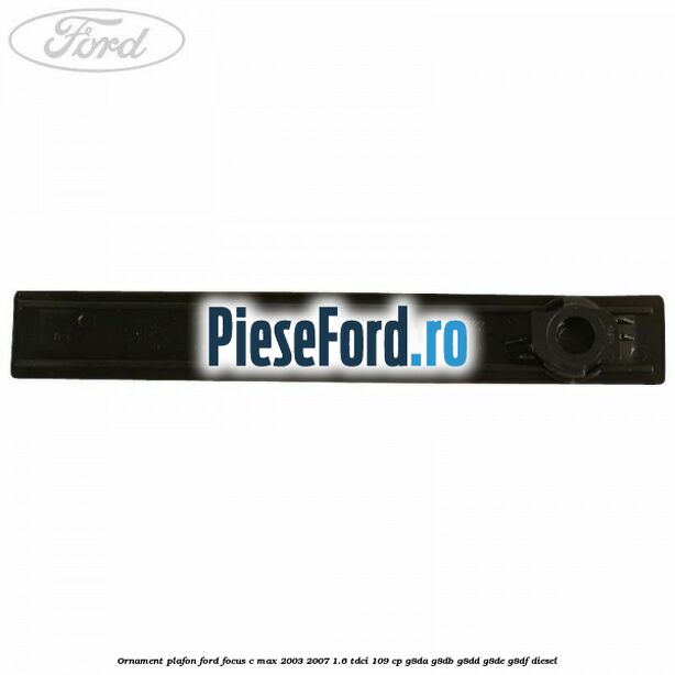 Ornament plafon Ford Focus C-Max 2003-2007 1.6 TDCi 109 cp G8DA, G8DB, G8DD, G8DE, G8DF diesel