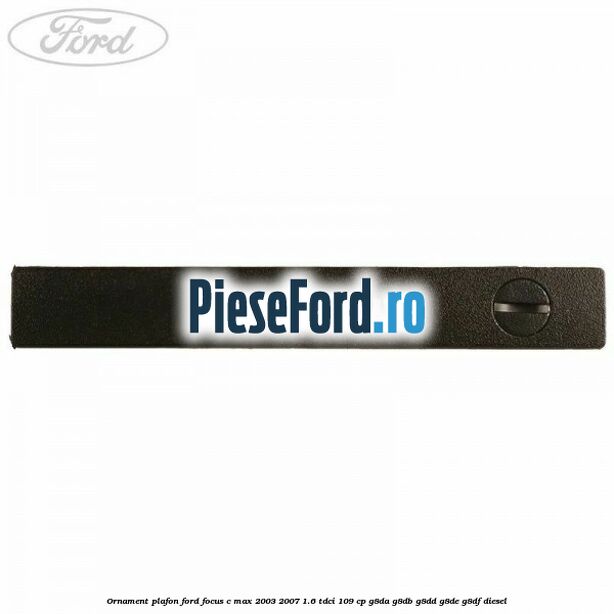 Ornament plafon Ford Focus C-Max 2003-2007 1.6 TDCi 109 cp G8DA, G8DB, G8DD, G8DE, G8DF diesel