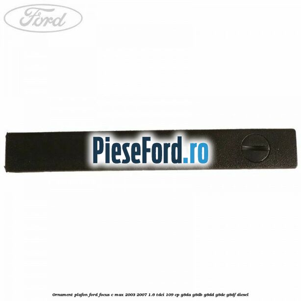 Ornament plafon Ford Focus C-Max 2003-2007 1.6 TDCi 109 cp G8DA, G8DB, G8DD, G8DE, G8DF diesel