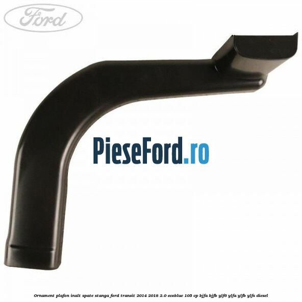 Ornament plafon inalt spate stanga Ford Transit 2014-2018 2.0 EcoBlue 105 cp BJFA, BJFB, YLF6, YLFA, YLFB, YLFS diesel