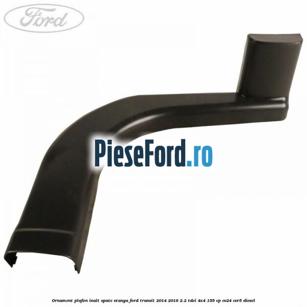 Ornament plafon inalt spate stanga Ford Transit 2014-2018 2.2 TDCi 4x4 155 cp CV24, CVR5 diesel