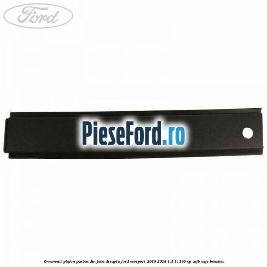 Ornament plafon partea din fata dreapta Ford EcoSport 2013-2018 1.5 Ti 140 cp UEJB, UEJE benzina