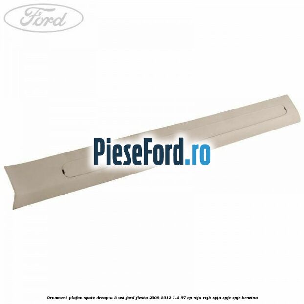 Ornament plafon spate dreapta 3 usi Ford Fiesta 2008-2012 1.4 97 cp RTJA, RTJB, SPJA, SPJC, SPJE benzina