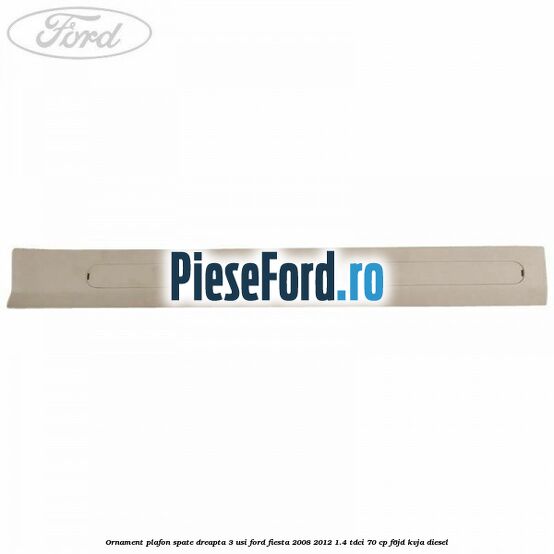Ornament plafon spate dreapta 3 usi Ford Fiesta 2008-2012 1.4 TDCi 70 cp Ornament plafon spate dreapta 3 usi Ford Fiesta 2008-2012 1.4 TDCi 70 cp F6JD, KVJA diesel