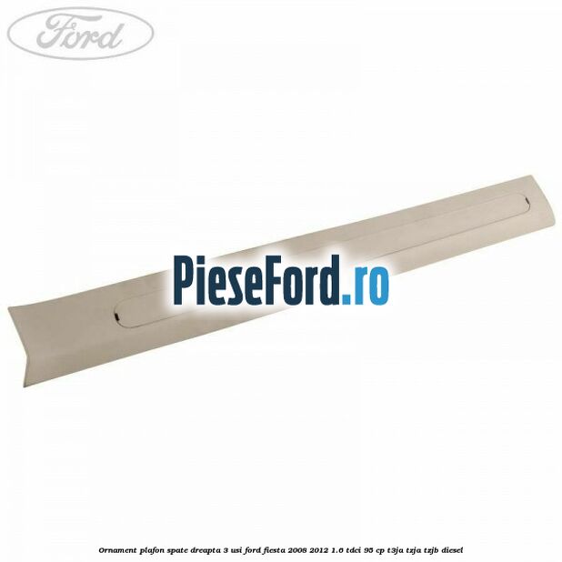 Ornament plafon spate dreapta 3 usi Ford Fiesta 2008-2012 1.6 TDCi 95 cp Ornament plafon spate dreapta 3 usi Ford Fiesta 2008-2012 1.6 TDCi 95 cp T3JA, TZJA, TZJB diesel