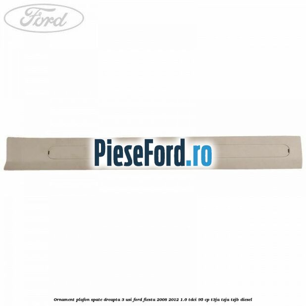 Ornament plafon spate dreapta 3 usi Ford Fiesta 2008-2012 1.6 TDCi 95 cp Ornament plafon spate dreapta 3 usi Ford Fiesta 2008-2012 1.6 TDCi 95 cp T3JA, TZJA, TZJB diesel