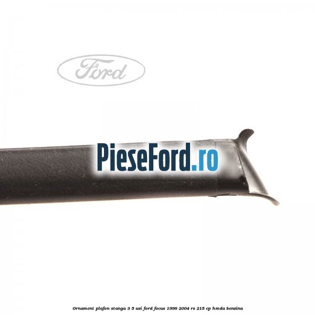 Ornament plafon stanga 3/5 usi Ford Focus 1998-2004 RS 215 cp Ornament plafon stanga 3/5 usi Ford Focus 1998-2004 RS 215 cp HMDA benzina