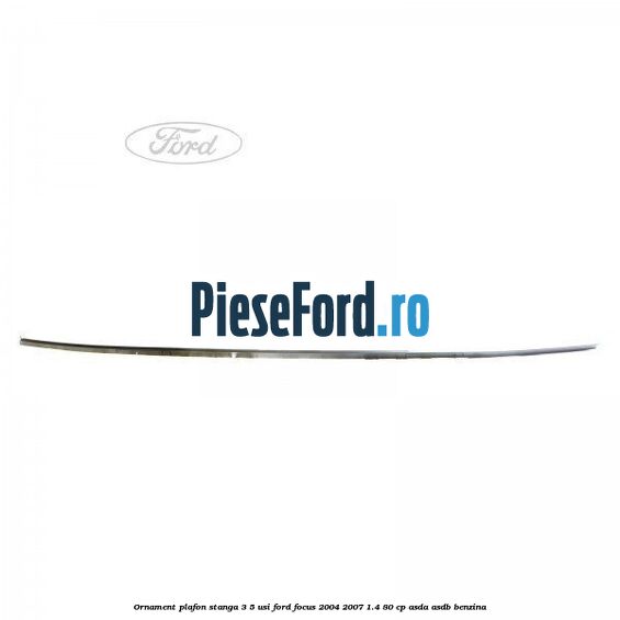 Ornament plafon stanga 3/5 usi Ford Focus 2004-2007 1.4 80 cp Ornament plafon stanga 3/5 usi Ford Focus 2004-2007 1.4 80 cp ASDA, ASDB benzina