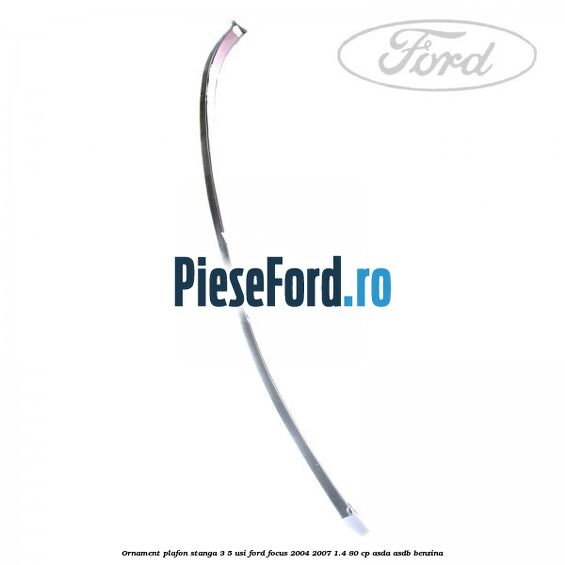 Ornament plafon stanga 3/5 usi Ford Focus 2004-2007 1.4 80 cp Ornament plafon stanga 3/5 usi Ford Focus 2004-2007 1.4 80 cp ASDA, ASDB benzina