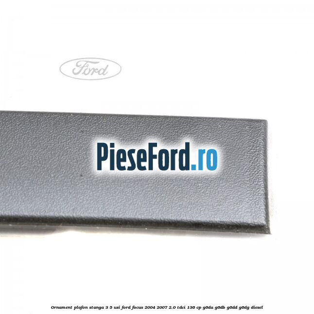 Ornament plafon stanga 3/5 usi Ford Focus 2004-2007 2.0 TDCi 136 cp G6DA, G6DB, G6DD, G6DG diesel