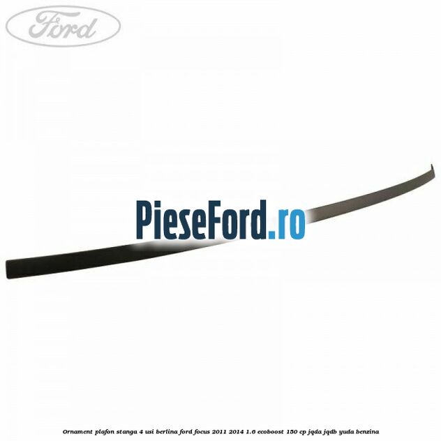 Ornament plafon stanga 4 usi berlina Ford Focus 2011-2014 1.6 EcoBoost 150 cp JQDA, JQDB, YUDA benzina